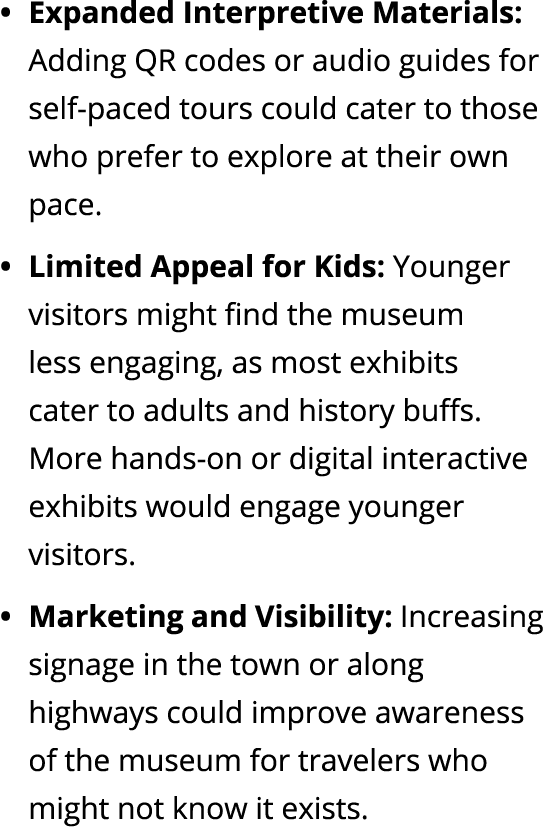 • Expanded Interpretive Materials: Adding QR codes or audio guides for self paced tours could cater to those who pref...