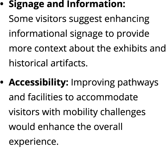 Signage and Information: Some visitors suggest enhancing informational signage to provide more context about the exhi...